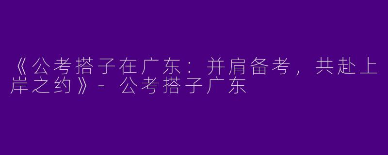 《公考搭子在广东：并肩备考，共赴上岸之约》-公考搭子广东