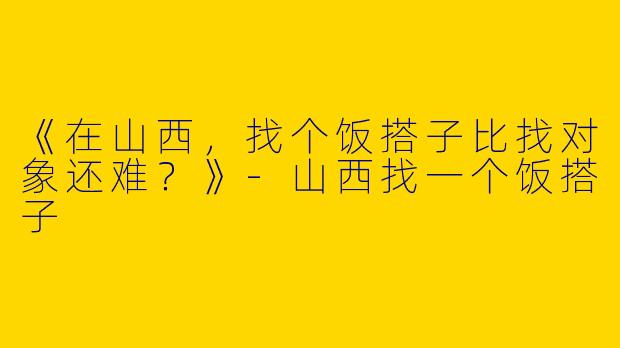《在山西，找个饭搭子比找对象还难？》-山西找一个饭搭子