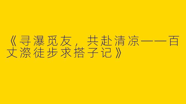 《寻瀑觅友，共赴清凉——百丈漈徒步求搭子记》