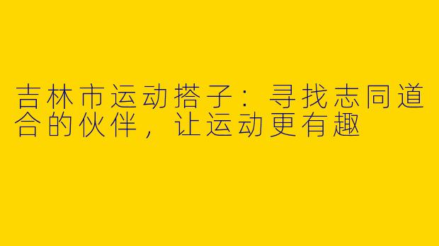 吉林市运动搭子：寻找志同道合的伙伴，让运动更有趣