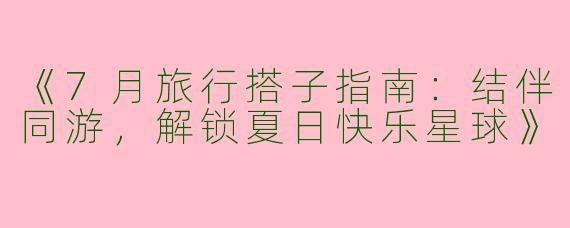 《7月旅行搭子指南：结伴同游，解锁夏日快乐星球》