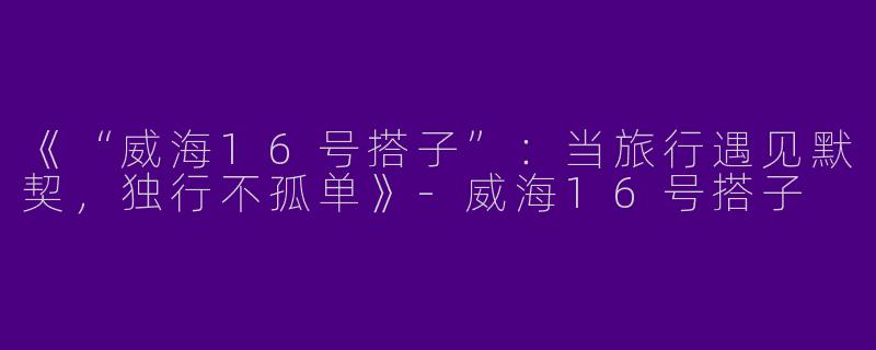 《“威海16号搭子”：当旅行遇见默契，独行不孤单》-威海16号搭子
