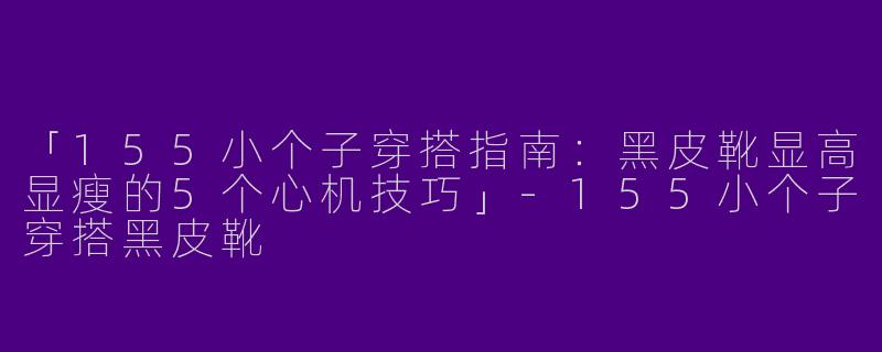 「155小个子穿搭指南：黑皮靴显高显瘦的5个心机技巧」-155小个子穿搭黑皮靴