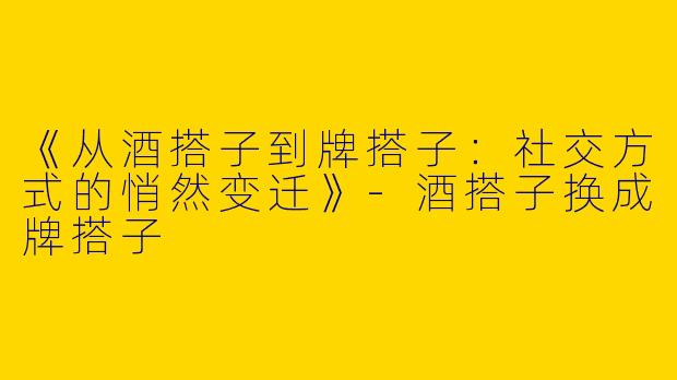 《从酒搭子到牌搭子：社交方式的悄然变迁》-酒搭子换成牌搭子