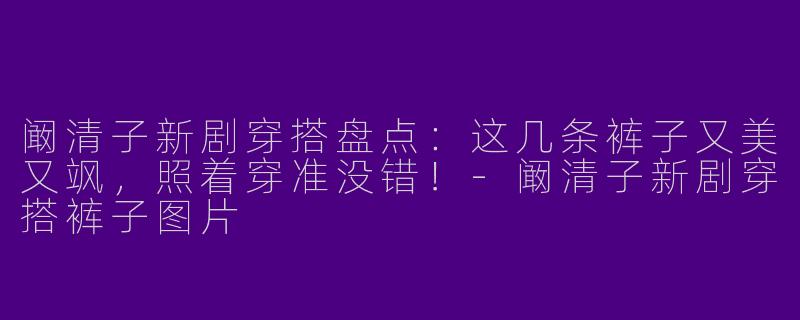 阚清子新剧穿搭盘点：这几条裤子又美又飒，照着穿准没错！