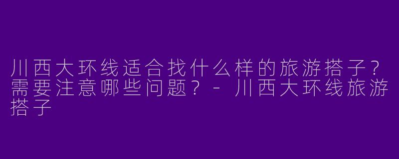 川西大环线适合找什么样的旅游搭子？需要注意哪些问题？-川西大环线旅游搭子