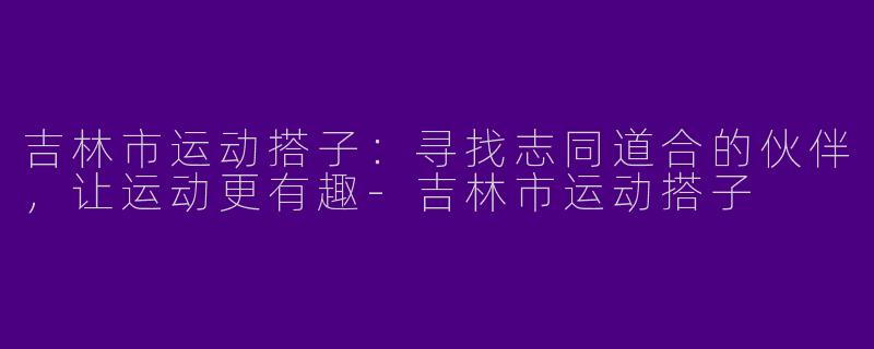 吉林市运动搭子：寻找志同道合的伙伴，让运动更有趣-吉林市运动搭子
