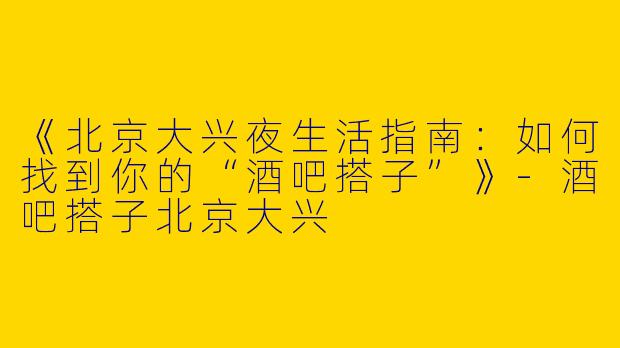 《北京大兴夜生活指南：如何找到你的“酒吧搭子”》-酒吧搭子北京大兴