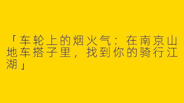 「车轮上的烟火气：在南京山地车搭子里，找到你的骑行江湖」