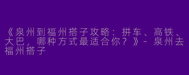 《泉州到福州搭子攻略：拼车、高铁、大巴，哪种方式最适合你？》-泉州去福州搭子