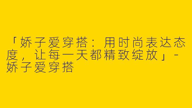 「娇子爱穿搭：用时尚表达态度，让每一天都精致绽放」-娇子爱穿搭