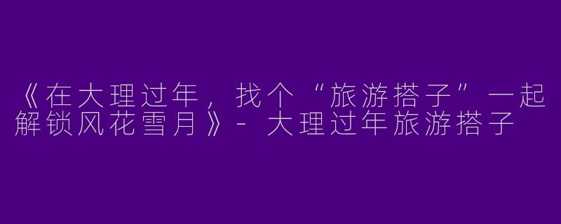 《在大理过年，找个“旅游搭子”一起解锁风花雪月》