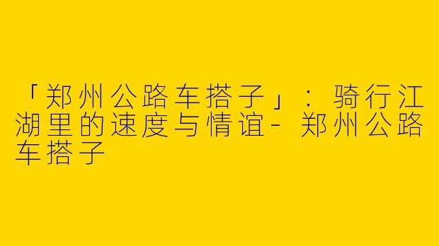 「郑州公路车搭子」：骑行江湖里的速度与情谊-郑州公路车搭子