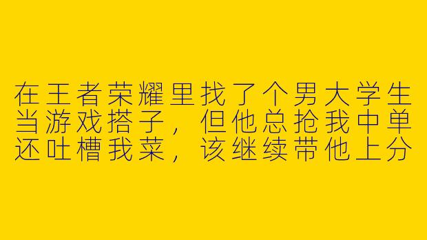 在王者荣耀里找了个男大学生当游戏搭子，但他总抢我中单还吐槽我菜，该继续带他上分吗？-王者搭子男大学生