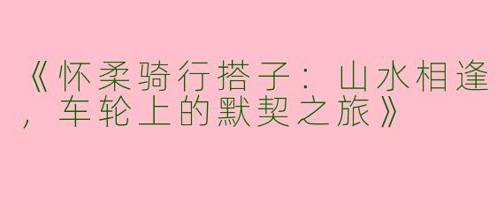 《怀柔骑行搭子：山水相逢，车轮上的默契之旅》