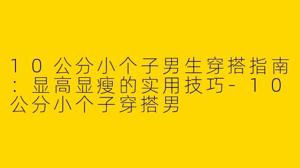 10公分小个子男生穿搭指南：显高显瘦的实用技巧-10公分小个子穿搭男