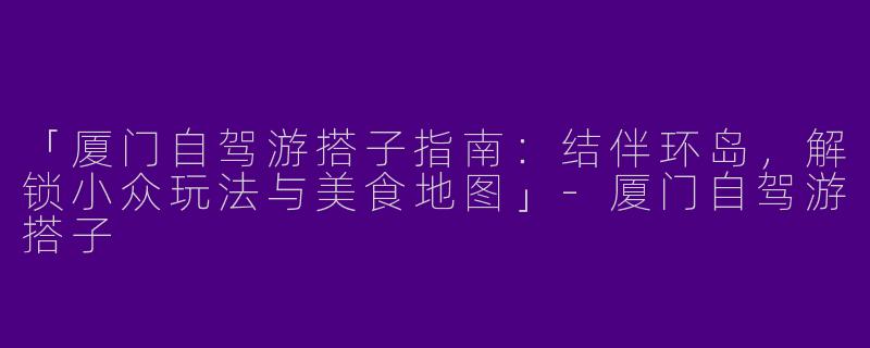 「厦门自驾游搭子指南：结伴环岛，解锁小众玩法与美食地图」-厦门自驾游搭子