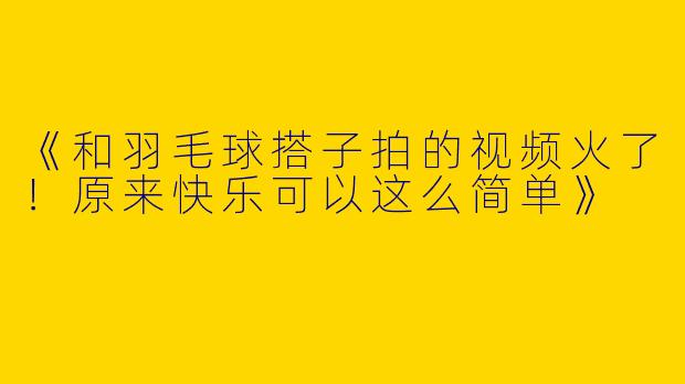 《和羽毛球搭子拍的视频火了！原来快乐可以这么简单》