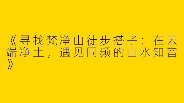 《寻找梵净山徒步搭子：在云端净土，遇见同频的山水知音》