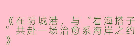 《在防城港，与“看海搭子”共赴一场治愈系海岸之约》