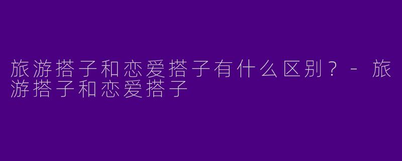 旅游搭子和恋爱搭子有什么区别？