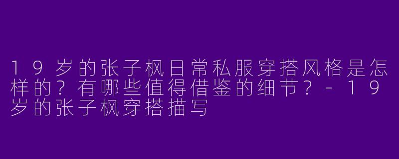 19岁的张子枫日常私服穿搭风格是怎样的？有哪些值得借鉴的细节？-19岁的张子枫穿搭描写