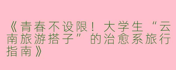 《青春不设限！大学生“云南旅游搭子”的治愈系旅行指南》