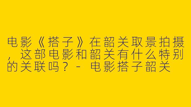 电影《搭子》在韶关取景拍摄，这部电影和韶关有什么特别的关联吗？-电影搭子韶关