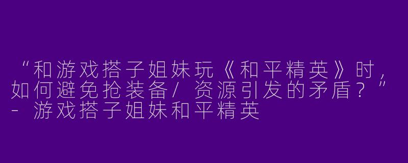 “和游戏搭子姐妹玩《和平精英》时，如何避免抢装备/资源引发的矛盾？”-游戏搭子姐妹和平精英