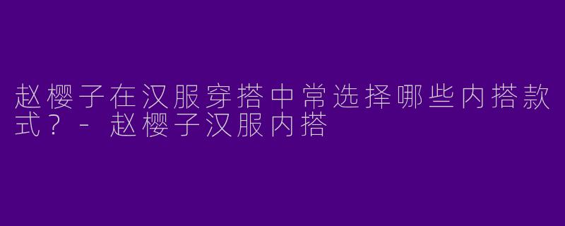 赵樱子在汉服穿搭中常选择哪些内搭款式？-赵樱子汉服内搭
