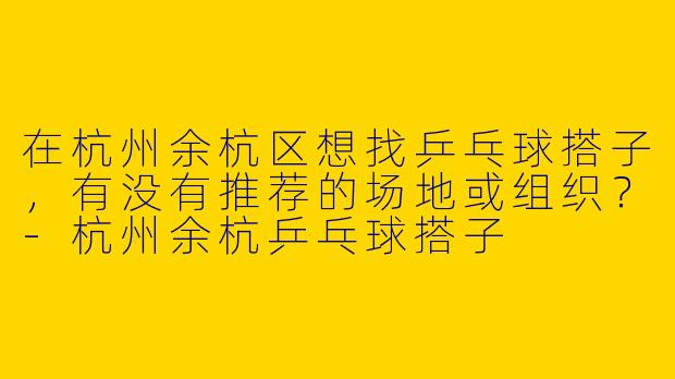 在杭州余杭区想找乒乓球搭子，有没有推荐的场地或组织？-杭州余杭乒乓球搭子