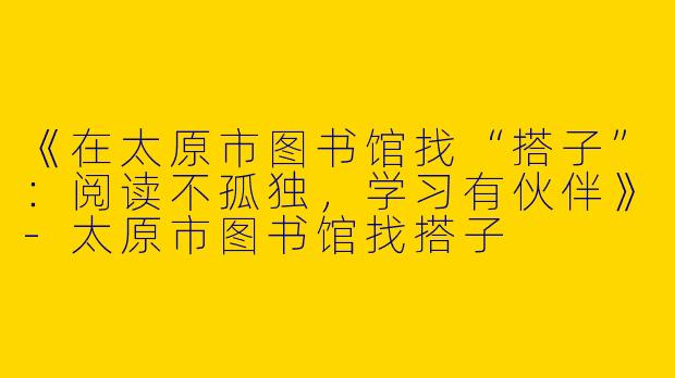 《在太原市图书馆找“搭子”：阅读不孤独，学习有伙伴》-太原市图书馆找搭子