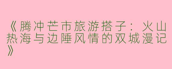 《腾冲芒市旅游搭子：火山热海与边陲风情的双城漫记》