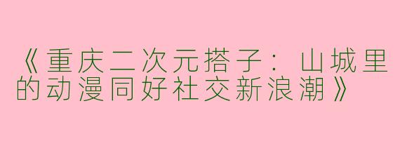 《重庆二次元搭子：山城里的动漫同好社交新浪潮》