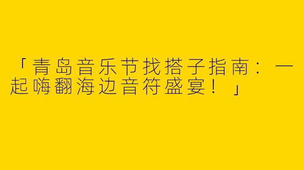「青岛音乐节找搭子指南：一起嗨翻海边音符盛宴！」