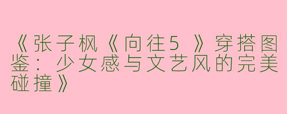 《张子枫《向往5》穿搭图鉴：少女感与文艺风的完美碰撞》