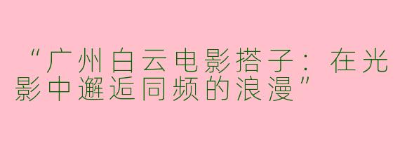 “广州白云电影搭子：在光影中邂逅同频的浪漫”