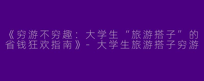 《穷游不穷趣：大学生“旅游搭子”的省钱狂欢指南》-大学生旅游搭子穷游