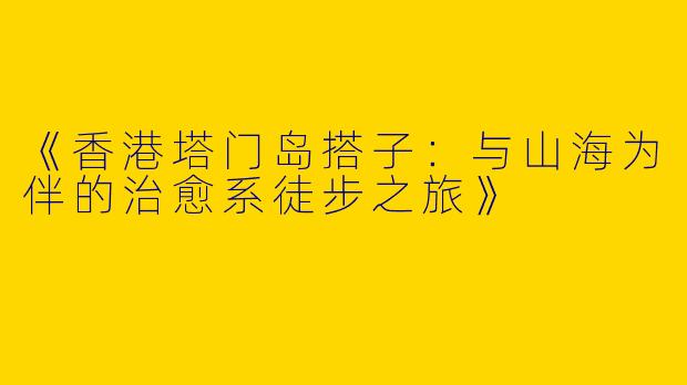 《香港塔门岛搭子：与山海为伴的治愈系徒步之旅》