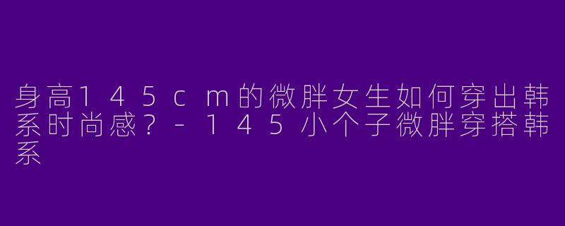 身高145cm的微胖女生如何穿出韩系时尚感？-145小个子微胖穿搭韩系