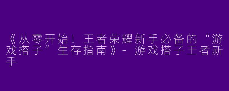 《从零开始！王者荣耀新手必备的“游戏搭子”生存指南》-游戏搭子王者新手