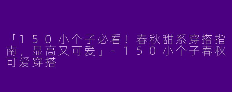 「150小个子必看！春秋甜系穿搭指南，显高又可爱」-150小个子春秋可爱穿搭