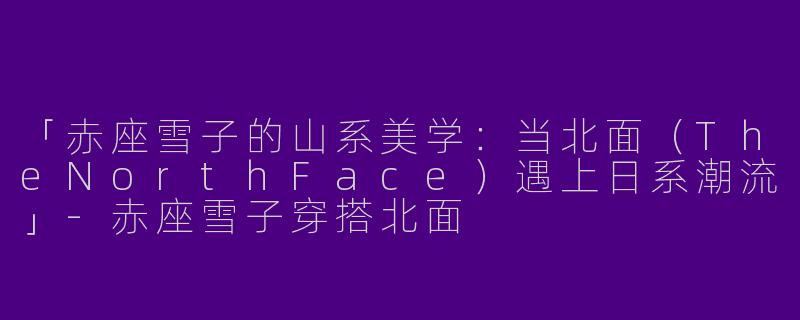 「赤座雪子的山系美学：当北面（TheNorthFace）遇上日系潮流」-赤座雪子穿搭北面