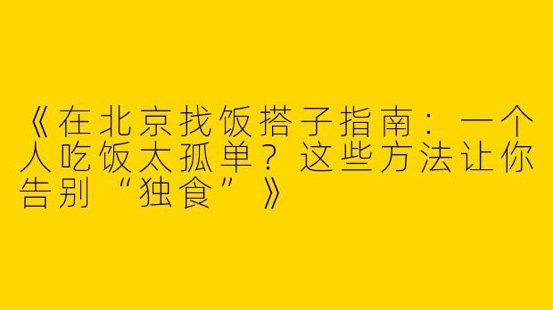 《在北京找饭搭子指南：一个人吃饭太孤单？这些方法让你告别“独食”》