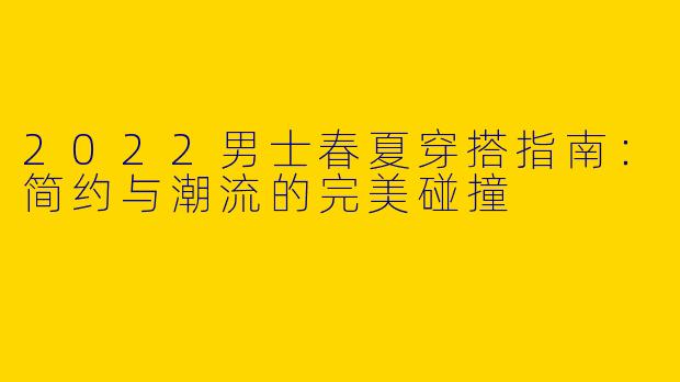 2022男士春夏穿搭指南：简约与潮流的完美碰撞