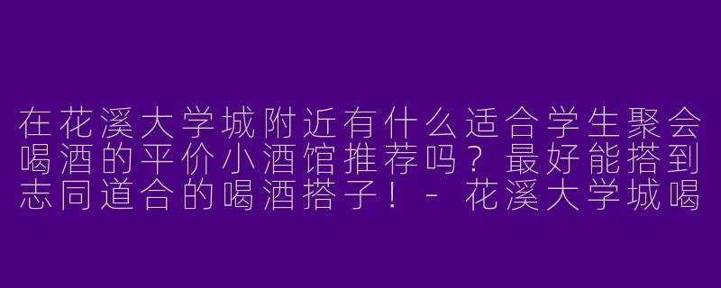 在花溪大学城附近有什么适合学生聚会喝酒的平价小酒馆推荐吗？最好能搭到志同道合的喝酒搭子！