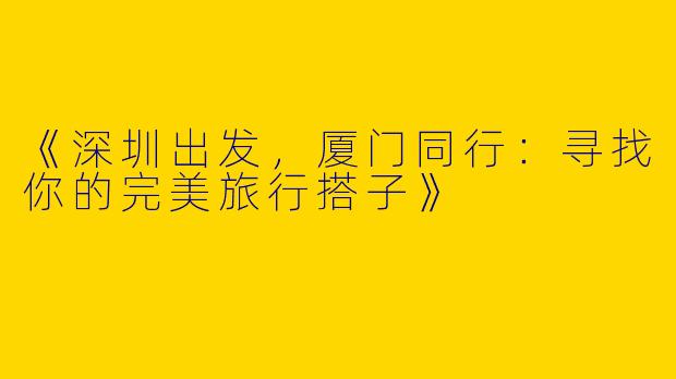 《深圳出发，厦门同行：寻找你的完美旅行搭子》