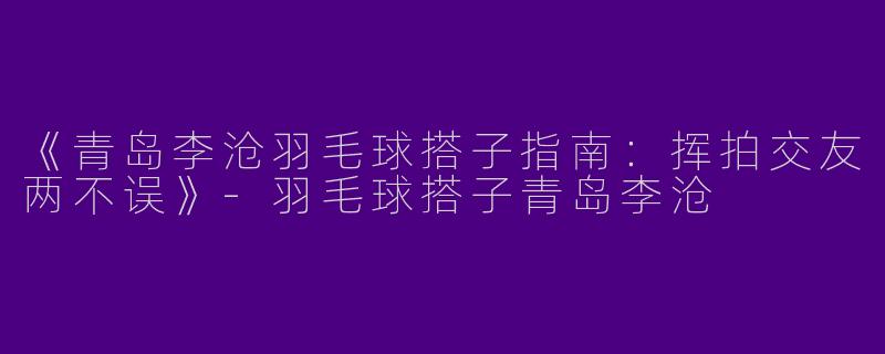 《青岛李沧羽毛球搭子指南：挥拍交友两不误》-羽毛球搭子青岛李沧