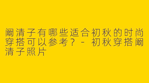 阚清子有哪些适合初秋的时尚穿搭可以参考？-初秋穿搭阚清子照片