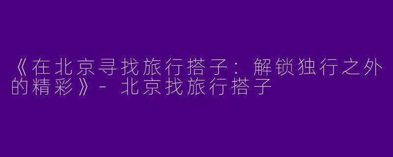 《在北京寻找旅行搭子：解锁独行之外的精彩》-北京找旅行搭子